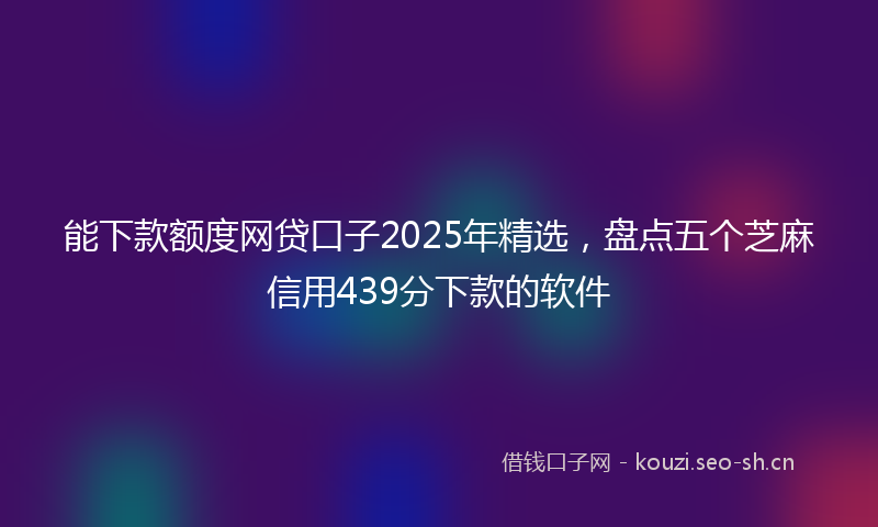 能下款额度网贷口子2025年精选，盘点五个芝麻信用439分下款的软件