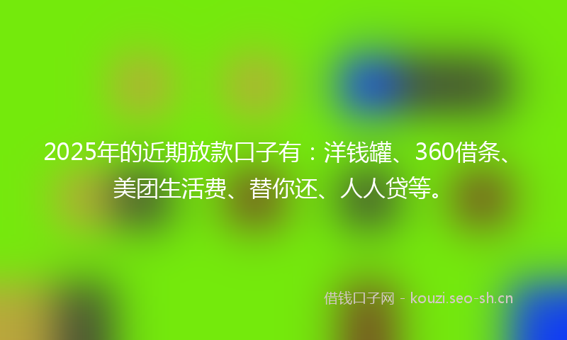 2025年的近期放款口子有：洋钱罐、360借条、美团生活费、替你还、人人贷等。