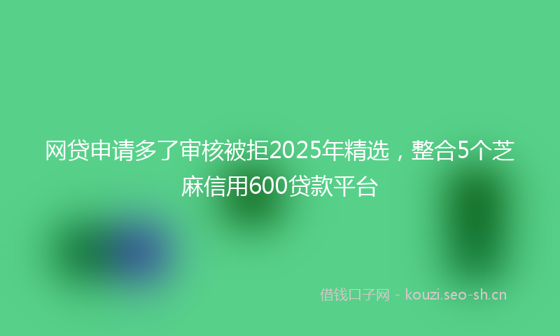 网贷申请多了审核被拒2025年精选，整合5个芝麻信用600贷款平台