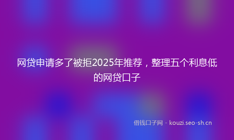 网贷申请多了被拒2025年推荐，整理五个利息低的网贷口子