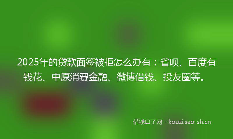 2025年的贷款面签被拒怎么办有：省呗、百度有钱花、中原消费金融、微博借钱、投友圈等。