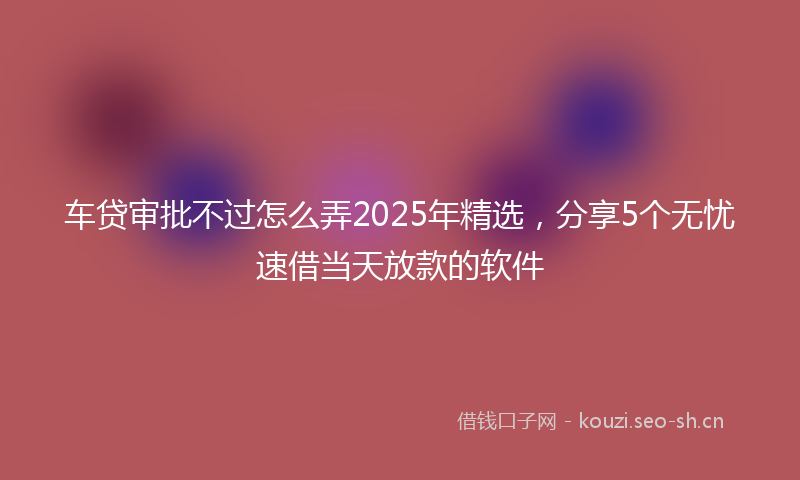 车贷审批不过怎么弄2025年精选，分享5个无忧速借当天放款的软件