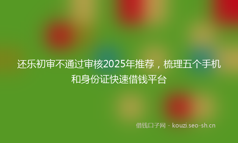 还乐初审不通过审核2025年推荐，梳理五个手机和身份证快速借钱平台