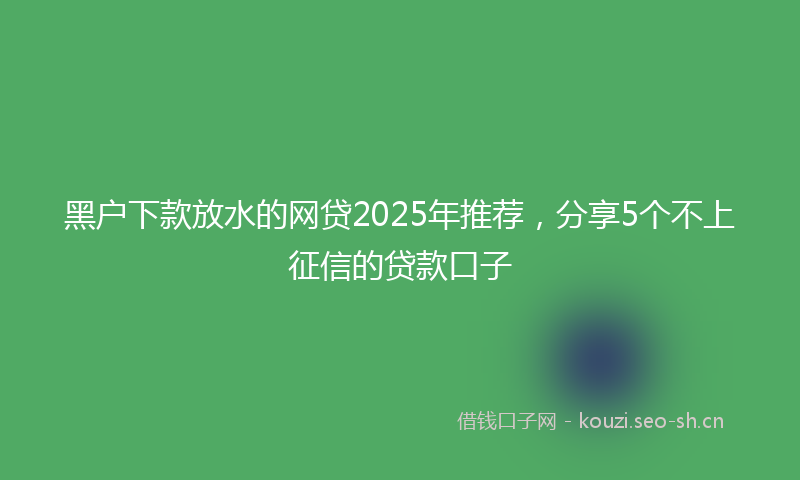 黑户下款放水的网贷2025年推荐，分享5个不上征信的贷款口子
