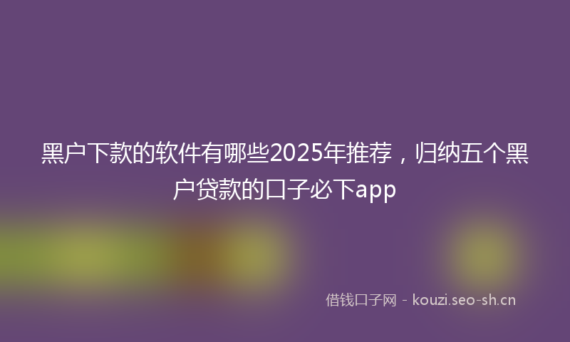 黑户下款的软件有哪些2025年推荐，归纳五个黑户贷款的口子必下app