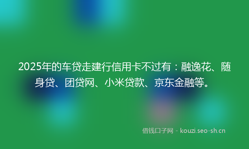 2025年的车贷走建行信用卡不过有：融逸花、随身贷、团贷网、小米贷款、京东金融等。