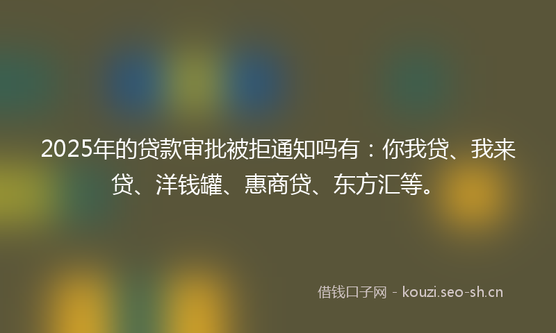 2025年的贷款审批被拒通知吗有：你我贷、我来贷、洋钱罐、惠商贷、东方汇等。
