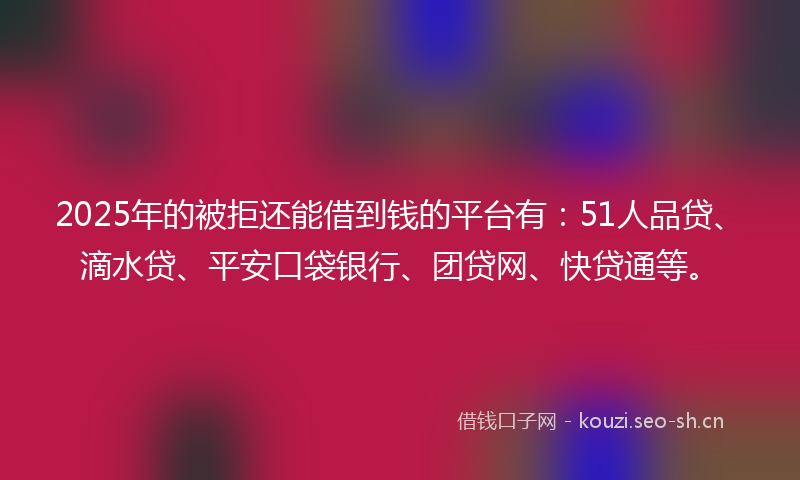 2025年的被拒还能借到钱的平台有：51人品贷、滴水贷、平安口袋银行、团贷网、快贷通等。