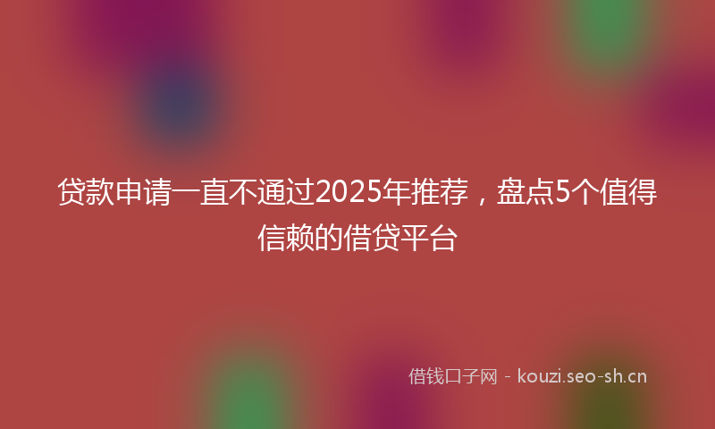 贷款申请一直不通过2025年推荐，盘点5个值得信赖的借贷平台