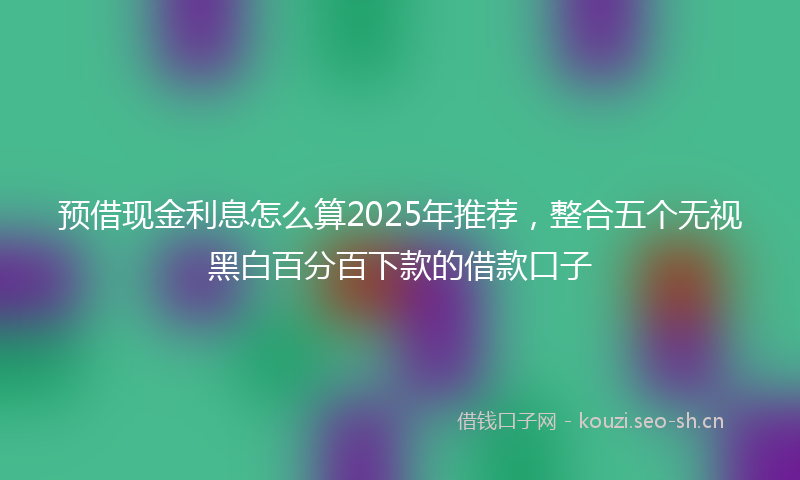 预借现金利息怎么算2025年推荐，整合五个无视黑白百分百下款的借款口子
