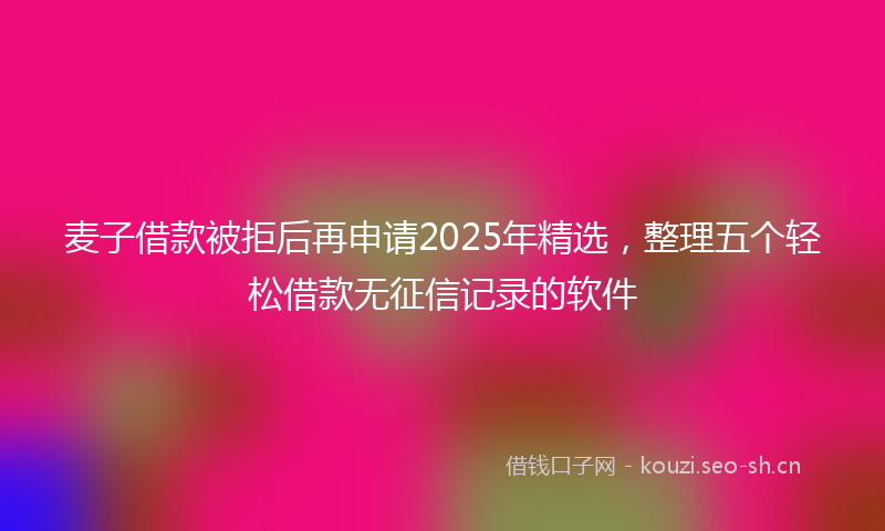 麦子借款被拒后再申请2025年精选，整理五个轻松借款无征信记录的软件