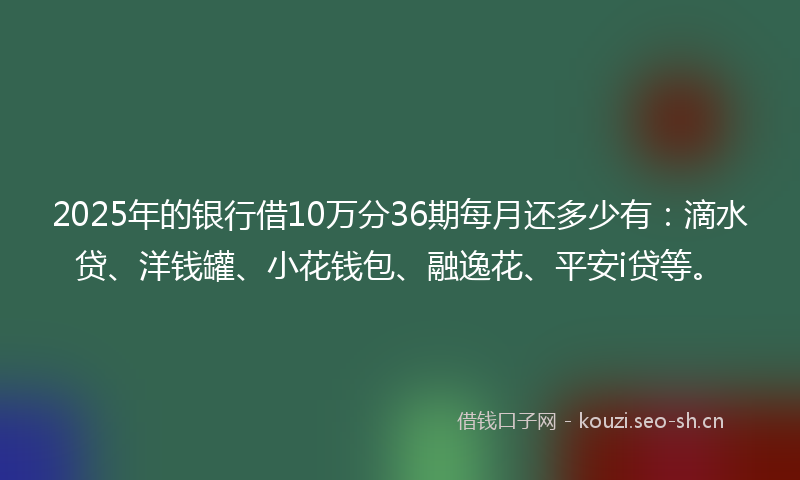 2025年的银行借10万分36期每月还多少有：滴水贷、洋钱罐、小花钱包、融逸花、平安i贷等。