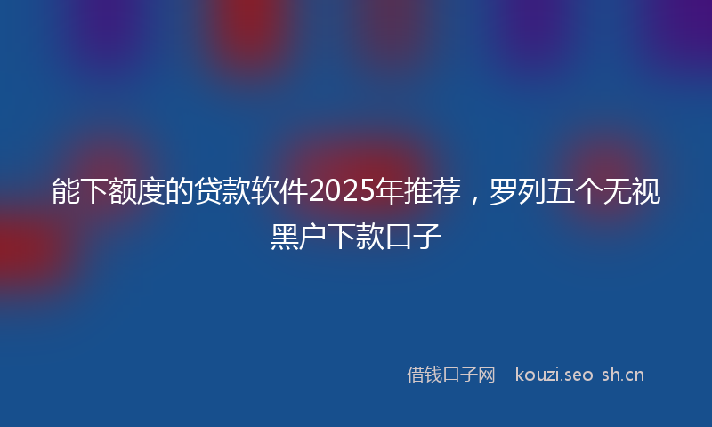 能下额度的贷款软件2025年推荐，罗列五个无视黑户下款口子