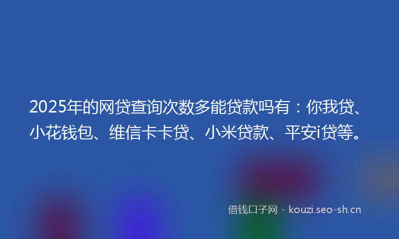 2025年的网贷查询次数多能贷款吗有：你我贷、小花钱包、维信卡卡贷、小米贷款、平安i贷等。