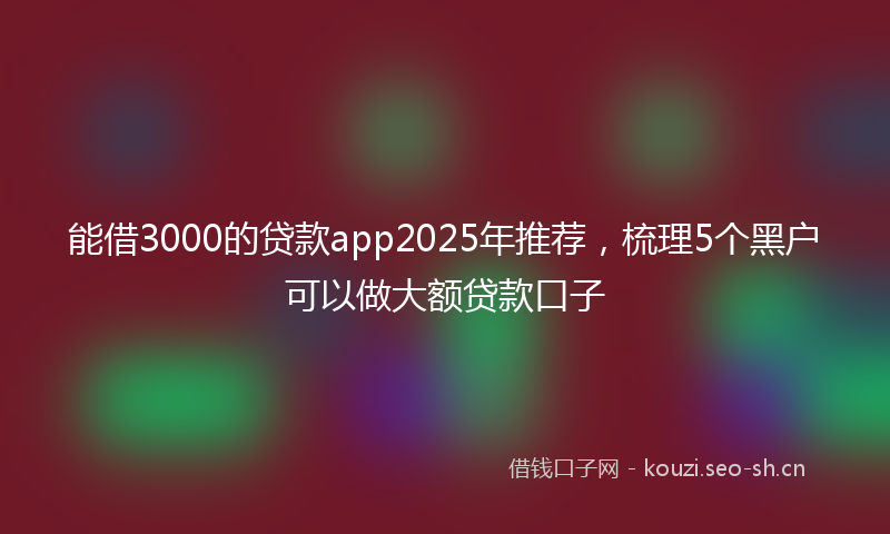 能借3000的贷款app2025年推荐，梳理5个黑户可以做大额贷款口子