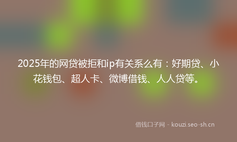 2025年的网贷被拒和ip有关系么有：好期贷、小花钱包、超人卡、微博借钱、人人贷等。