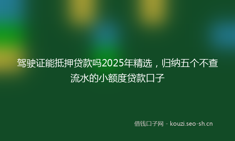 驾驶证能抵押贷款吗2025年精选，归纳五个不查流水的小额度贷款口子