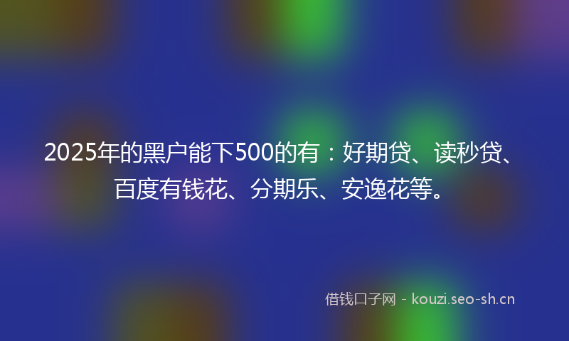 2025年的黑户能下500的有：好期贷、读秒贷、百度有钱花、分期乐、安逸花等。