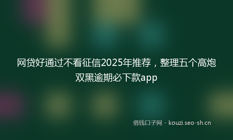 网贷好通过不看征信2025年推荐，整理五个高炮双黑逾期必下款app