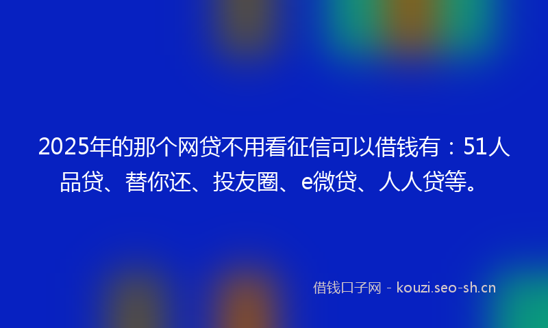 2025年的那个网贷不用看征信可以借钱有：51人品贷、替你还、投友圈、e微贷、人人贷等。