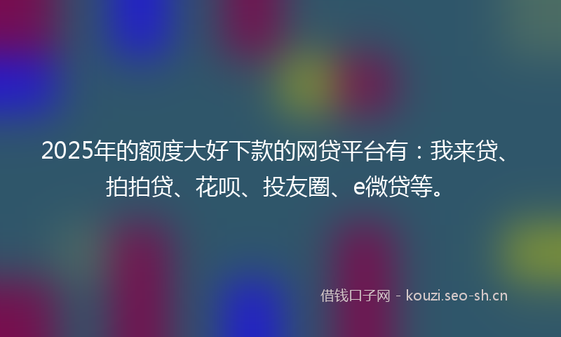 2025年的额度大好下款的网贷平台有：我来贷、拍拍贷、花呗、投友圈、e微贷等。