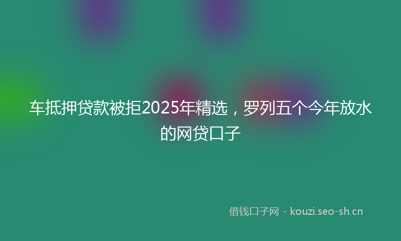车抵押贷款被拒2025年精选，罗列五个今年放水的网贷口子