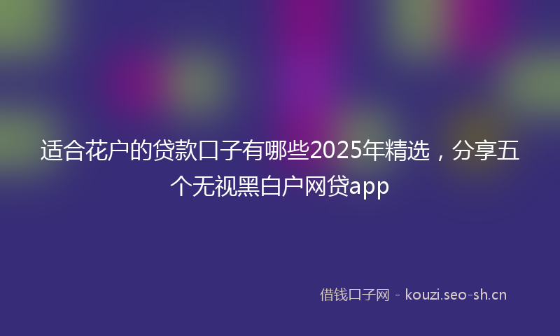 适合花户的贷款口子有哪些2025年精选，分享五个无视黑白户网贷app