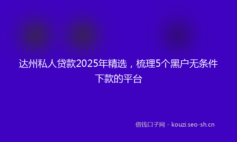 达州私人贷款2025年精选，梳理5个黑户无条件下款的平台