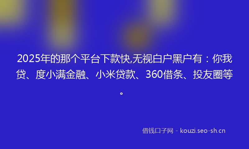 2025年的那个平台下款快,无视白户黑户有：你我贷、度小满金融、小米贷款、360借条、投友圈等。
