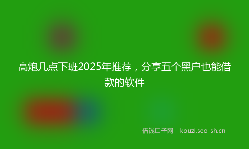 高炮几点下班2025年推荐，分享五个黑户也能借款的软件