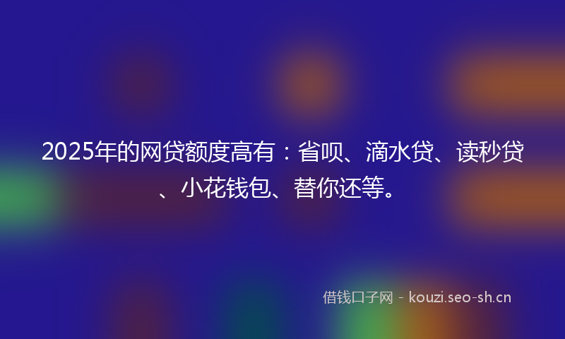 2025年的网贷额度高有：省呗、滴水贷、读秒贷、小花钱包、替你还等。
