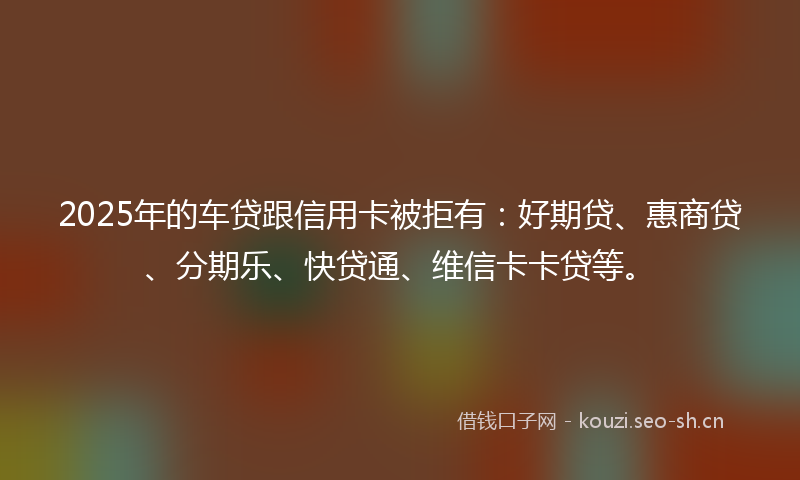 2025年的车贷跟信用卡被拒有：好期贷、惠商贷、分期乐、快贷通、维信卡卡贷等。
