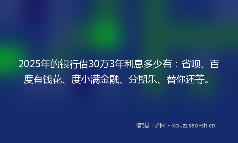 2025年的银行借30万3年利息多少有：省呗、百度有钱花、度小满金融、分期乐、替你还等。