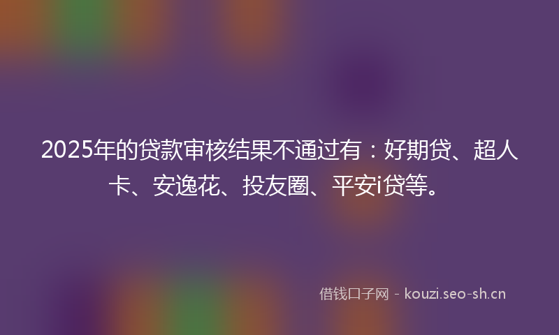 2025年的贷款审核结果不通过有：好期贷、超人卡、安逸花、投友圈、平安i贷等。