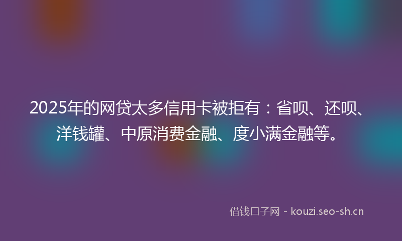2025年的网贷太多信用卡被拒有：省呗、还呗、洋钱罐、中原消费金融、度小满金融等。