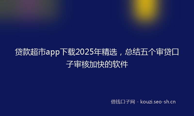 贷款超市app下载2025年精选，总结五个审贷口子审核加快的软件