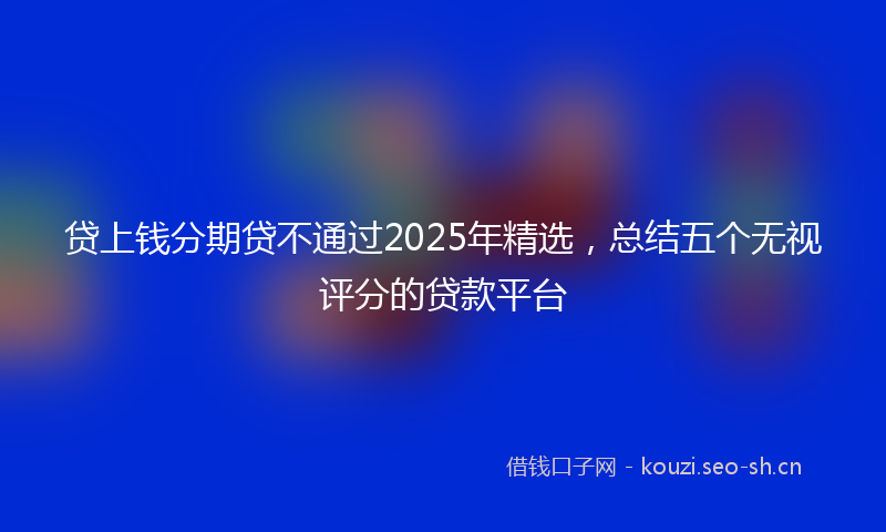 贷上钱分期贷不通过2025年精选，总结五个无视评分的贷款平台