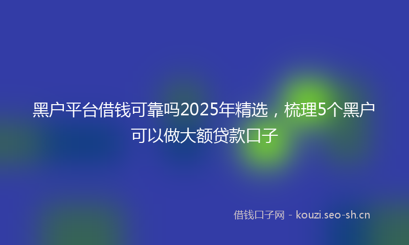 黑户平台借钱可靠吗2025年精选，梳理5个黑户可以做大额贷款口子