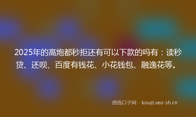 2025年的高炮都秒拒还有可以下款的吗有：读秒贷、还呗、百度有钱花、小花钱包、融逸花等。