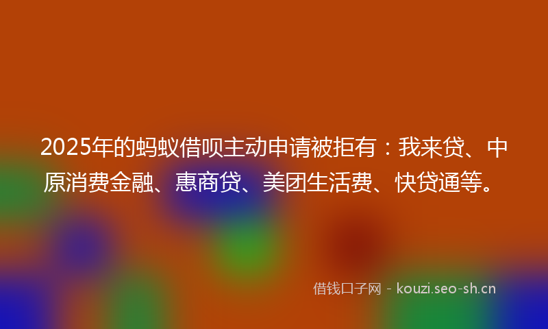 2025年的蚂蚁借呗主动申请被拒有：我来贷、中原消费金融、惠商贷、美团生活费、快贷通等。