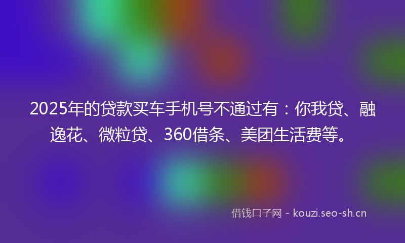 2025年的贷款买车手机号不通过有：你我贷、融逸花、微粒贷、360借条、美团生活费等。