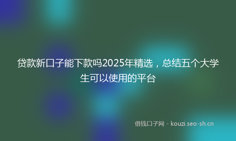 贷款新口子能下款吗2025年精选，总结五个大学生可以使用的平台