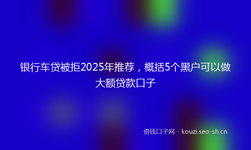 银行车贷被拒2025年推荐，概括5个黑户可以做大额贷款口子