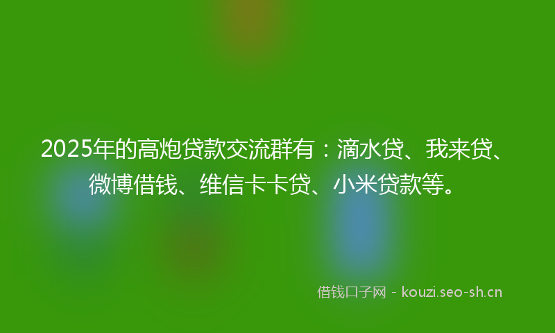 2025年的高炮贷款交流群有：滴水贷、我来贷、微博借钱、维信卡卡贷、小米贷款等。