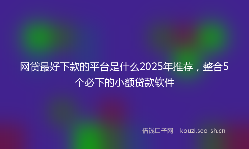 网贷最好下款的平台是什么2025年推荐，整合5个必下的小额贷款软件