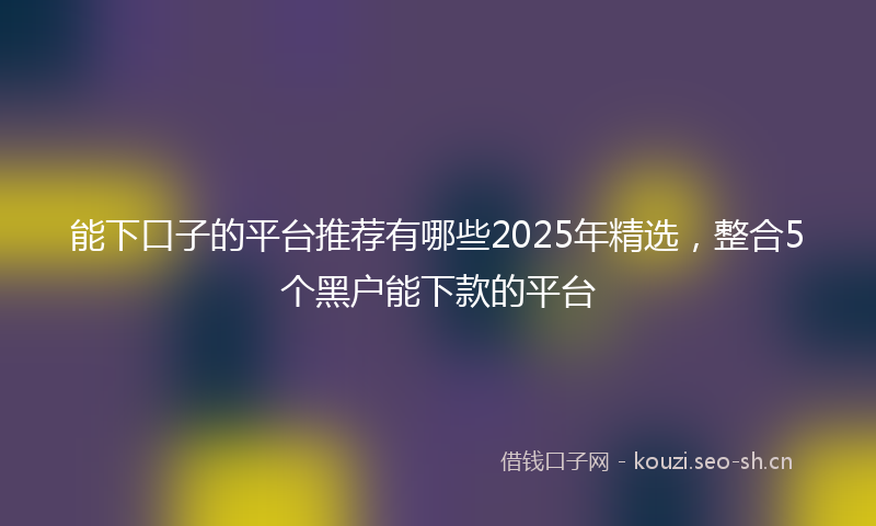 能下口子的平台推荐有哪些2025年精选，整合5个黑户能下款的平台