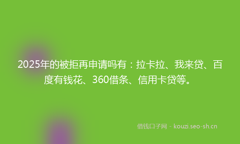2025年的被拒再申请吗有：拉卡拉、我来贷、百度有钱花、360借条、信用卡贷等。