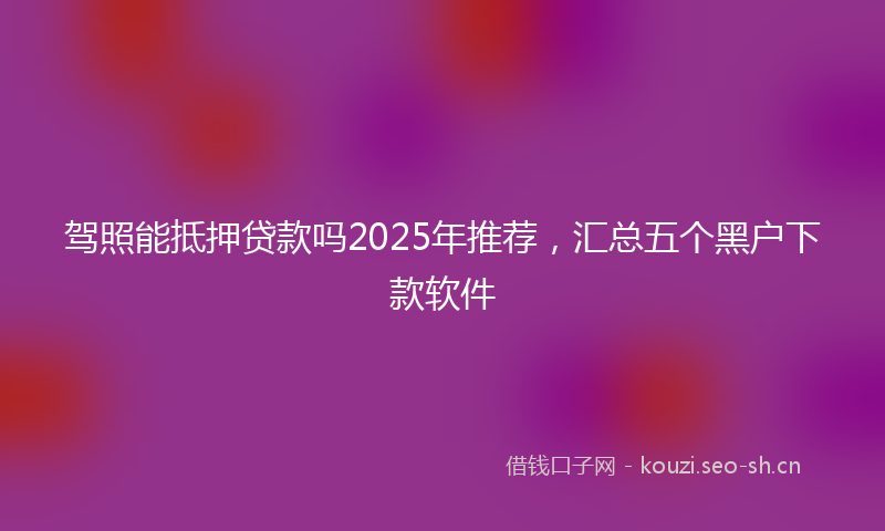 驾照能抵押贷款吗2025年推荐，汇总五个黑户下款软件