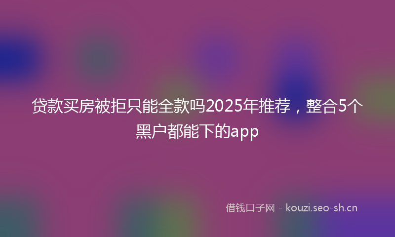 贷款买房被拒只能全款吗2025年推荐，整合5个黑户都能下的app
