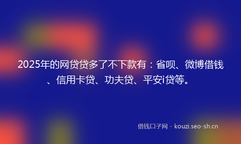 2025年的网贷贷多了不下款有：省呗、微博借钱、信用卡贷、功夫贷、平安i贷等。